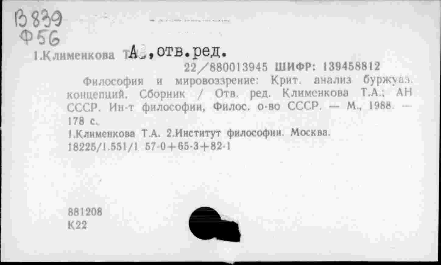 ﻿ft «ад
Ф56
1 К пименкова А..» ОТВ.реД.
22/880013945 ШИФР: 139458812
Философия и мировоззрение: Крит, анализ буржуаз. концепций. Сборник / Отв. ред. Клименкова Т.А.; АН СССР. Ин-т философии, Филос. о-во СССР. — М„ 1988 178 с.
1.Клименкова Т.А. 2.Институт философии. Москва.
18225/1.551/1 57-0 + 65-3+82-1
881208
К22